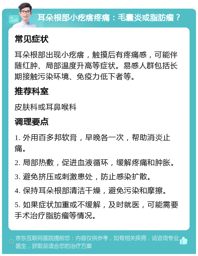 耳朵根部小疙瘩疼痛：毛囊炎或脂肪瘤？ 常见症状 耳朵根部出现小疙瘩，触摸后有疼痛感，可能伴随红肿、局部温度升高等症状。易感人群包括长期接触污染环境、免疫力低下者等。 推荐科室 皮肤科或耳鼻喉科 调理要点 1. 外用百多邦软膏，早晚各一次，帮助消炎止痛。 2. 局部热敷，促进血液循环，缓解疼痛和肿胀。 3. 避免挤压或刺激患处，防止感染扩散。 4. 保持耳朵根部清洁干燥，避免污染和摩擦。 5. 如果症状加重或不缓解，及时就医，可能需要手术治疗脂肪瘤等情况。