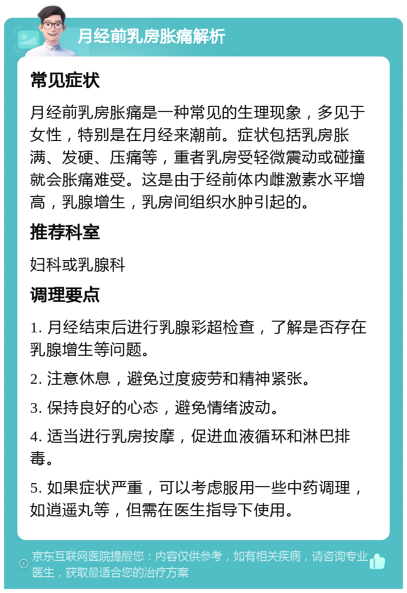 月经前乳房胀痛解析 常见症状 月经前乳房胀痛是一种常见的生理现象，多见于女性，特别是在月经来潮前。症状包括乳房胀满、发硬、压痛等，重者乳房受轻微震动或碰撞就会胀痛难受。这是由于经前体内雌激素水平增高，乳腺增生，乳房间组织水肿引起的。 推荐科室 妇科或乳腺科 调理要点 1. 月经结束后进行乳腺彩超检查，了解是否存在乳腺增生等问题。 2. 注意休息，避免过度疲劳和精神紧张。 3. 保持良好的心态，避免情绪波动。 4. 适当进行乳房按摩，促进血液循环和淋巴排毒。 5. 如果症状严重，可以考虑服用一些中药调理，如逍遥丸等，但需在医生指导下使用。