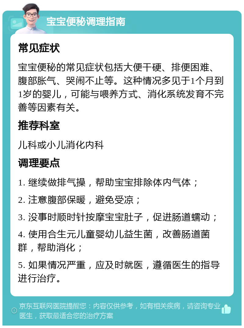 宝宝便秘调理指南 常见症状 宝宝便秘的常见症状包括大便干硬、排便困难、腹部胀气、哭闹不止等。这种情况多见于1个月到1岁的婴儿，可能与喂养方式、消化系统发育不完善等因素有关。 推荐科室 儿科或小儿消化内科 调理要点 1. 继续做排气操，帮助宝宝排除体内气体； 2. 注意腹部保暖，避免受凉； 3. 没事时顺时针按摩宝宝肚子，促进肠道蠕动； 4. 使用合生元儿童婴幼儿益生菌，改善肠道菌群，帮助消化； 5. 如果情况严重，应及时就医，遵循医生的指导进行治疗。