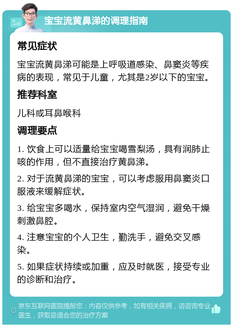 宝宝流黄鼻涕的调理指南 常见症状 宝宝流黄鼻涕可能是上呼吸道感染、鼻窦炎等疾病的表现，常见于儿童，尤其是2岁以下的宝宝。 推荐科室 儿科或耳鼻喉科 调理要点 1. 饮食上可以适量给宝宝喝雪梨汤，具有润肺止咳的作用，但不直接治疗黄鼻涕。 2. 对于流黄鼻涕的宝宝，可以考虑服用鼻窦炎口服液来缓解症状。 3. 给宝宝多喝水，保持室内空气湿润，避免干燥刺激鼻腔。 4. 注意宝宝的个人卫生，勤洗手，避免交叉感染。 5. 如果症状持续或加重，应及时就医，接受专业的诊断和治疗。