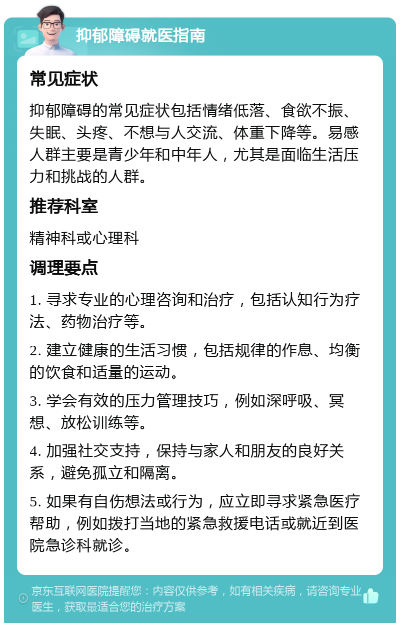 抑郁障碍就医指南 常见症状 抑郁障碍的常见症状包括情绪低落、食欲不振、失眠、头疼、不想与人交流、体重下降等。易感人群主要是青少年和中年人，尤其是面临生活压力和挑战的人群。 推荐科室 精神科或心理科 调理要点 1. 寻求专业的心理咨询和治疗，包括认知行为疗法、药物治疗等。 2. 建立健康的生活习惯，包括规律的作息、均衡的饮食和适量的运动。 3. 学会有效的压力管理技巧，例如深呼吸、冥想、放松训练等。 4. 加强社交支持，保持与家人和朋友的良好关系，避免孤立和隔离。 5. 如果有自伤想法或行为，应立即寻求紧急医疗帮助，例如拨打当地的紧急救援电话或就近到医院急诊科就诊。