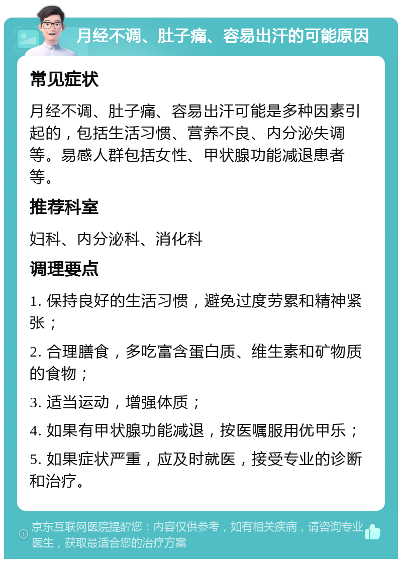 月经不调、肚子痛、容易出汗的可能原因 常见症状 月经不调、肚子痛、容易出汗可能是多种因素引起的，包括生活习惯、营养不良、内分泌失调等。易感人群包括女性、甲状腺功能减退患者等。 推荐科室 妇科、内分泌科、消化科 调理要点 1. 保持良好的生活习惯，避免过度劳累和精神紧张； 2. 合理膳食，多吃富含蛋白质、维生素和矿物质的食物； 3. 适当运动，增强体质； 4. 如果有甲状腺功能减退，按医嘱服用优甲乐； 5. 如果症状严重，应及时就医，接受专业的诊断和治疗。