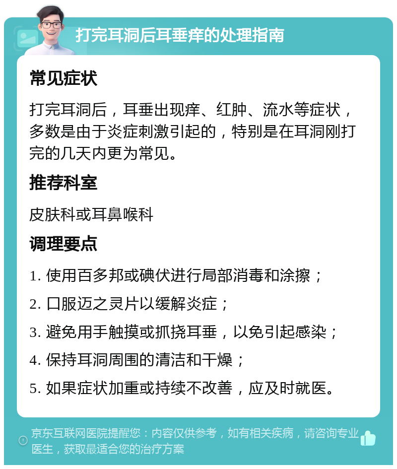 打完耳洞后耳垂痒的处理指南 常见症状 打完耳洞后，耳垂出现痒、红肿、流水等症状，多数是由于炎症刺激引起的，特别是在耳洞刚打完的几天内更为常见。 推荐科室 皮肤科或耳鼻喉科 调理要点 1. 使用百多邦或碘伏进行局部消毒和涂擦； 2. 口服迈之灵片以缓解炎症； 3. 避免用手触摸或抓挠耳垂，以免引起感染； 4. 保持耳洞周围的清洁和干燥； 5. 如果症状加重或持续不改善，应及时就医。