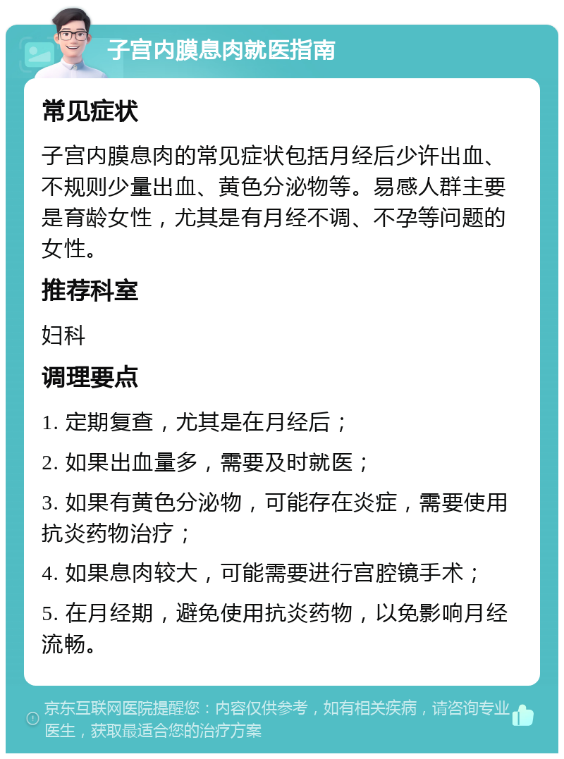 子宫内膜息肉就医指南 常见症状 子宫内膜息肉的常见症状包括月经后少许出血、不规则少量出血、黄色分泌物等。易感人群主要是育龄女性，尤其是有月经不调、不孕等问题的女性。 推荐科室 妇科 调理要点 1. 定期复查，尤其是在月经后； 2. 如果出血量多，需要及时就医； 3. 如果有黄色分泌物，可能存在炎症，需要使用抗炎药物治疗； 4. 如果息肉较大，可能需要进行宫腔镜手术； 5. 在月经期，避免使用抗炎药物，以免影响月经流畅。