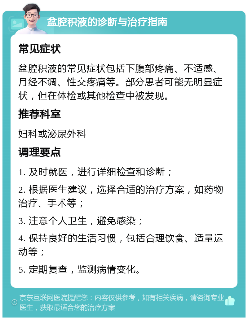 盆腔积液的诊断与治疗指南 常见症状 盆腔积液的常见症状包括下腹部疼痛、不适感、月经不调、性交疼痛等。部分患者可能无明显症状，但在体检或其他检查中被发现。 推荐科室 妇科或泌尿外科 调理要点 1. 及时就医，进行详细检查和诊断； 2. 根据医生建议，选择合适的治疗方案，如药物治疗、手术等； 3. 注意个人卫生，避免感染； 4. 保持良好的生活习惯，包括合理饮食、适量运动等； 5. 定期复查，监测病情变化。