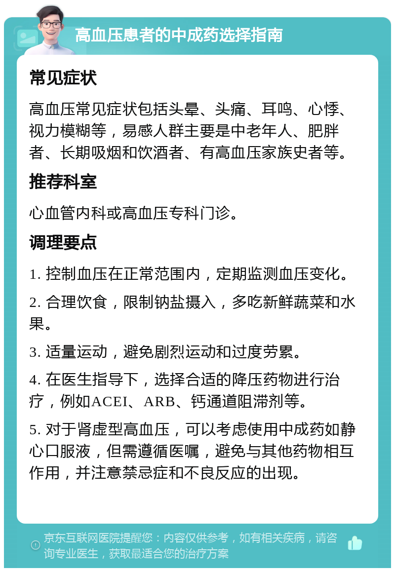 高血压患者的中成药选择指南 常见症状 高血压常见症状包括头晕、头痛、耳鸣、心悸、视力模糊等，易感人群主要是中老年人、肥胖者、长期吸烟和饮酒者、有高血压家族史者等。 推荐科室 心血管内科或高血压专科门诊。 调理要点 1. 控制血压在正常范围内，定期监测血压变化。 2. 合理饮食，限制钠盐摄入，多吃新鲜蔬菜和水果。 3. 适量运动，避免剧烈运动和过度劳累。 4. 在医生指导下，选择合适的降压药物进行治疗，例如ACEI、ARB、钙通道阻滞剂等。 5. 对于肾虚型高血压，可以考虑使用中成药如静心口服液，但需遵循医嘱，避免与其他药物相互作用，并注意禁忌症和不良反应的出现。