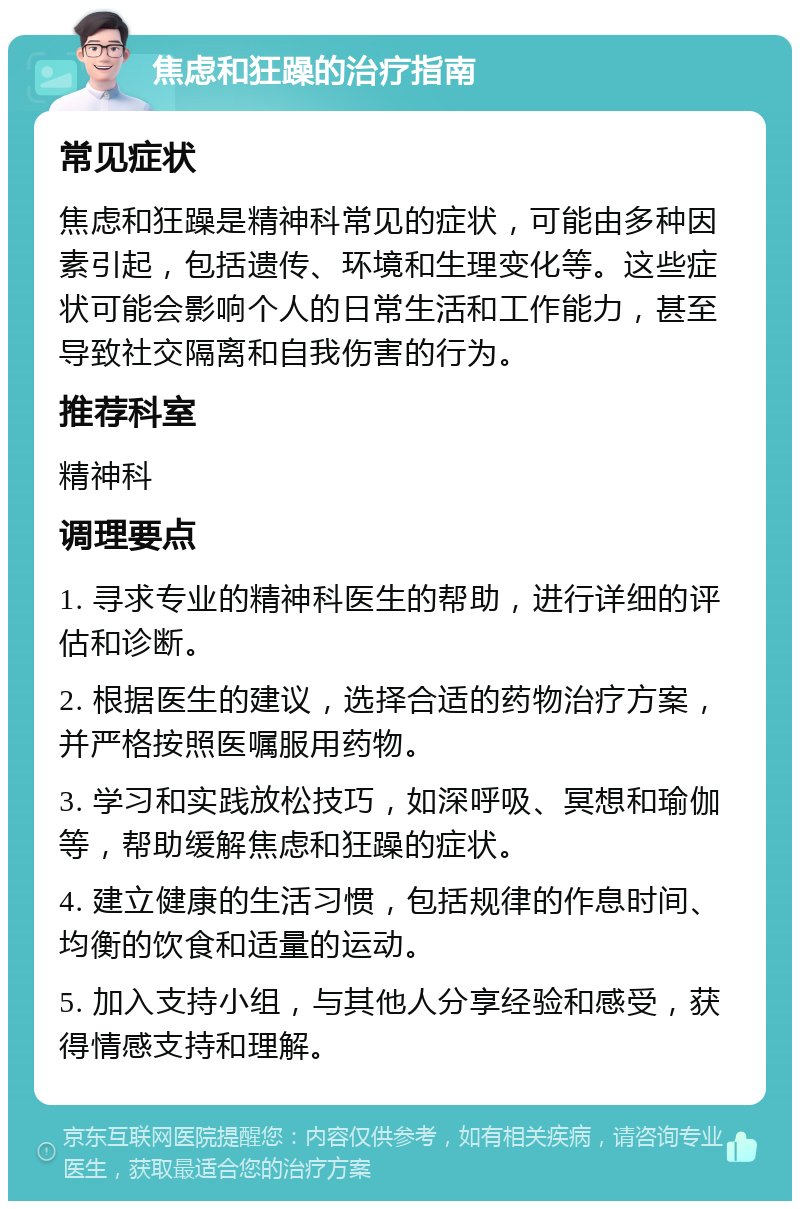 焦虑和狂躁的治疗指南 常见症状 焦虑和狂躁是精神科常见的症状，可能由多种因素引起，包括遗传、环境和生理变化等。这些症状可能会影响个人的日常生活和工作能力，甚至导致社交隔离和自我伤害的行为。 推荐科室 精神科 调理要点 1. 寻求专业的精神科医生的帮助，进行详细的评估和诊断。 2. 根据医生的建议，选择合适的药物治疗方案，并严格按照医嘱服用药物。 3. 学习和实践放松技巧，如深呼吸、冥想和瑜伽等，帮助缓解焦虑和狂躁的症状。 4. 建立健康的生活习惯，包括规律的作息时间、均衡的饮食和适量的运动。 5. 加入支持小组，与其他人分享经验和感受，获得情感支持和理解。