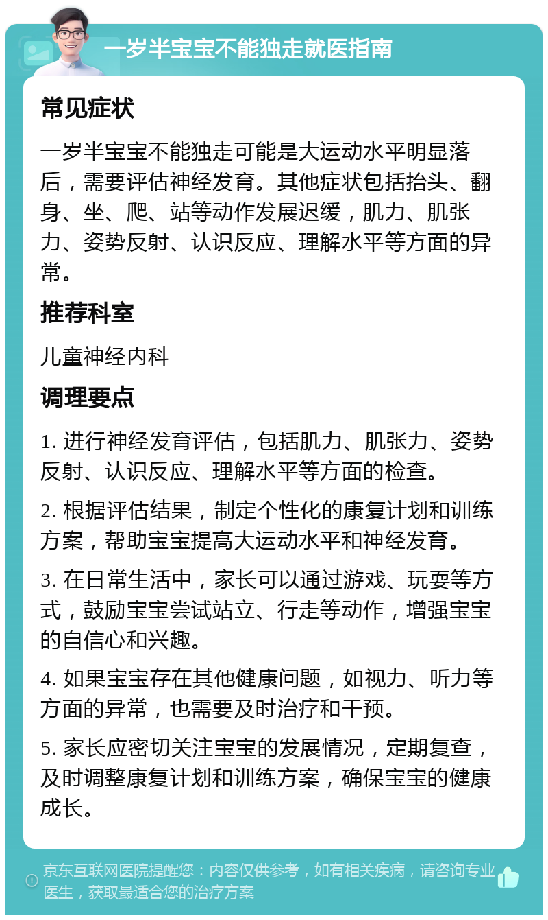 一岁半宝宝不能独走就医指南 常见症状 一岁半宝宝不能独走可能是大运动水平明显落后，需要评估神经发育。其他症状包括抬头、翻身、坐、爬、站等动作发展迟缓，肌力、肌张力、姿势反射、认识反应、理解水平等方面的异常。 推荐科室 儿童神经内科 调理要点 1. 进行神经发育评估，包括肌力、肌张力、姿势反射、认识反应、理解水平等方面的检查。 2. 根据评估结果，制定个性化的康复计划和训练方案，帮助宝宝提高大运动水平和神经发育。 3. 在日常生活中，家长可以通过游戏、玩耍等方式，鼓励宝宝尝试站立、行走等动作，增强宝宝的自信心和兴趣。 4. 如果宝宝存在其他健康问题，如视力、听力等方面的异常，也需要及时治疗和干预。 5. 家长应密切关注宝宝的发展情况，定期复查，及时调整康复计划和训练方案，确保宝宝的健康成长。