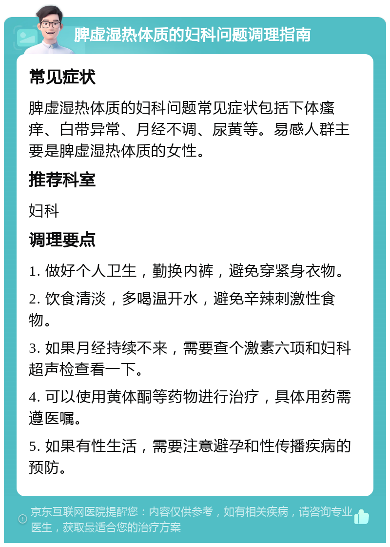 脾虚湿热体质的妇科问题调理指南 常见症状 脾虚湿热体质的妇科问题常见症状包括下体瘙痒、白带异常、月经不调、尿黄等。易感人群主要是脾虚湿热体质的女性。 推荐科室 妇科 调理要点 1. 做好个人卫生，勤换内裤，避免穿紧身衣物。 2. 饮食清淡，多喝温开水，避免辛辣刺激性食物。 3. 如果月经持续不来，需要查个激素六项和妇科超声检查看一下。 4. 可以使用黄体酮等药物进行治疗，具体用药需遵医嘱。 5. 如果有性生活，需要注意避孕和性传播疾病的预防。