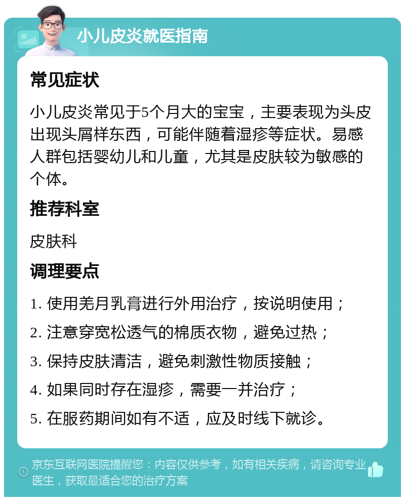 小儿皮炎就医指南 常见症状 小儿皮炎常见于5个月大的宝宝，主要表现为头皮出现头屑样东西，可能伴随着湿疹等症状。易感人群包括婴幼儿和儿童，尤其是皮肤较为敏感的个体。 推荐科室 皮肤科 调理要点 1. 使用羌月乳膏进行外用治疗，按说明使用； 2. 注意穿宽松透气的棉质衣物，避免过热； 3. 保持皮肤清洁，避免刺激性物质接触； 4. 如果同时存在湿疹，需要一并治疗； 5. 在服药期间如有不适，应及时线下就诊。