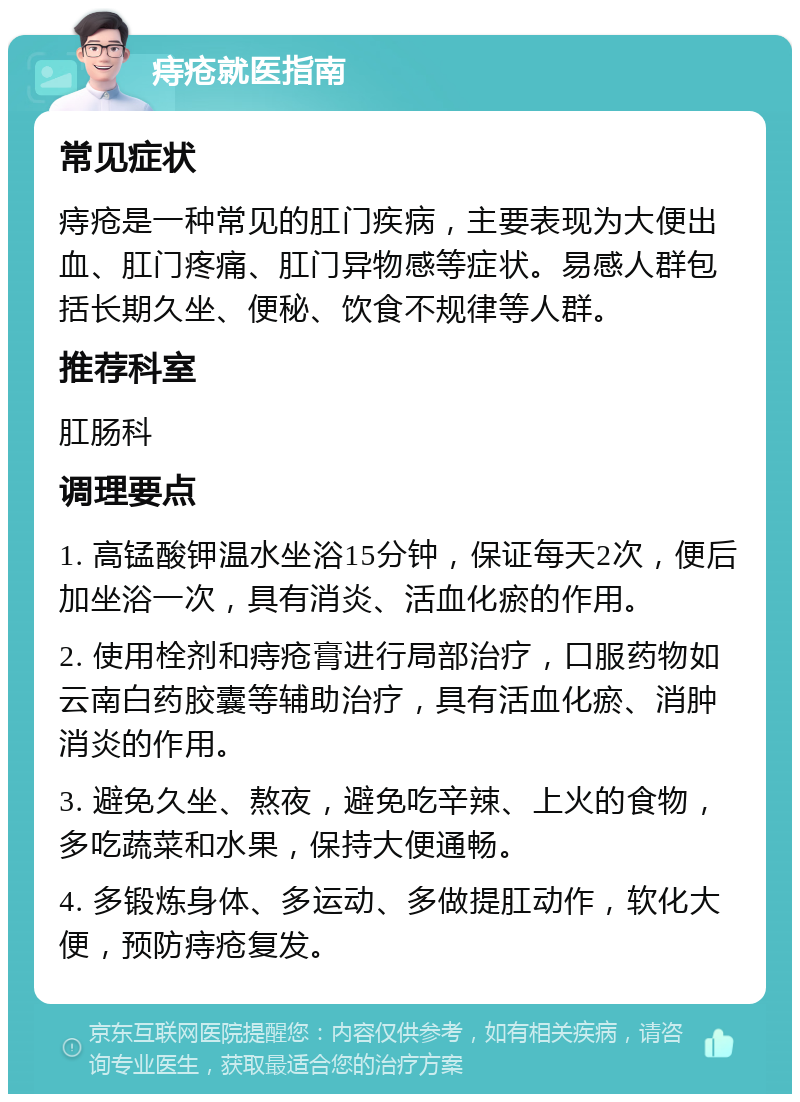 痔疮就医指南 常见症状 痔疮是一种常见的肛门疾病，主要表现为大便出血、肛门疼痛、肛门异物感等症状。易感人群包括长期久坐、便秘、饮食不规律等人群。 推荐科室 肛肠科 调理要点 1. 高锰酸钾温水坐浴15分钟，保证每天2次，便后加坐浴一次，具有消炎、活血化瘀的作用。 2. 使用栓剂和痔疮膏进行局部治疗，口服药物如云南白药胶囊等辅助治疗，具有活血化瘀、消肿消炎的作用。 3. 避免久坐、熬夜，避免吃辛辣、上火的食物，多吃蔬菜和水果，保持大便通畅。 4. 多锻炼身体、多运动、多做提肛动作，软化大便，预防痔疮复发。