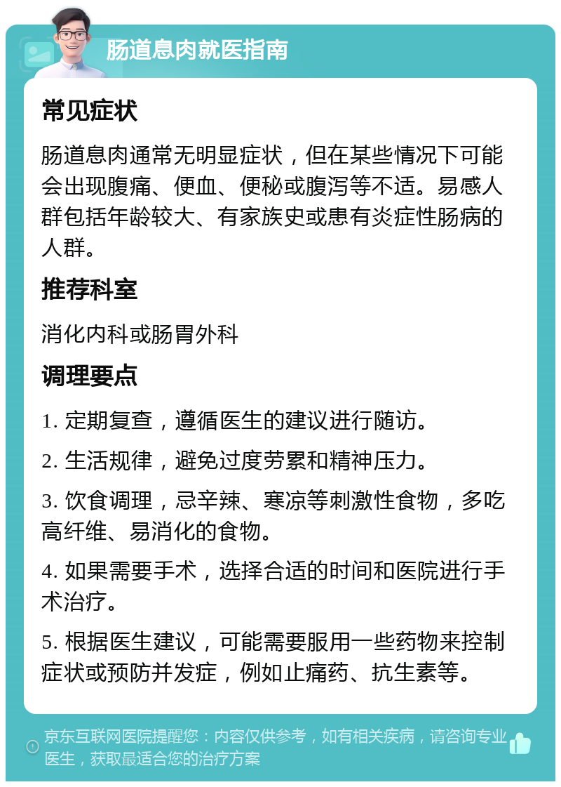 肠道息肉就医指南 常见症状 肠道息肉通常无明显症状，但在某些情况下可能会出现腹痛、便血、便秘或腹泻等不适。易感人群包括年龄较大、有家族史或患有炎症性肠病的人群。 推荐科室 消化内科或肠胃外科 调理要点 1. 定期复查，遵循医生的建议进行随访。 2. 生活规律，避免过度劳累和精神压力。 3. 饮食调理，忌辛辣、寒凉等刺激性食物，多吃高纤维、易消化的食物。 4. 如果需要手术，选择合适的时间和医院进行手术治疗。 5. 根据医生建议，可能需要服用一些药物来控制症状或预防并发症，例如止痛药、抗生素等。