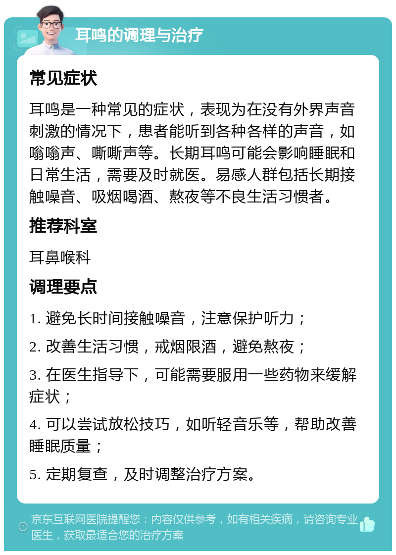 耳鸣的调理与治疗 常见症状 耳鸣是一种常见的症状，表现为在没有外界声音刺激的情况下，患者能听到各种各样的声音，如嗡嗡声、嘶嘶声等。长期耳鸣可能会影响睡眠和日常生活，需要及时就医。易感人群包括长期接触噪音、吸烟喝酒、熬夜等不良生活习惯者。 推荐科室 耳鼻喉科 调理要点 1. 避免长时间接触噪音，注意保护听力； 2. 改善生活习惯，戒烟限酒，避免熬夜； 3. 在医生指导下，可能需要服用一些药物来缓解症状； 4. 可以尝试放松技巧，如听轻音乐等，帮助改善睡眠质量； 5. 定期复查，及时调整治疗方案。