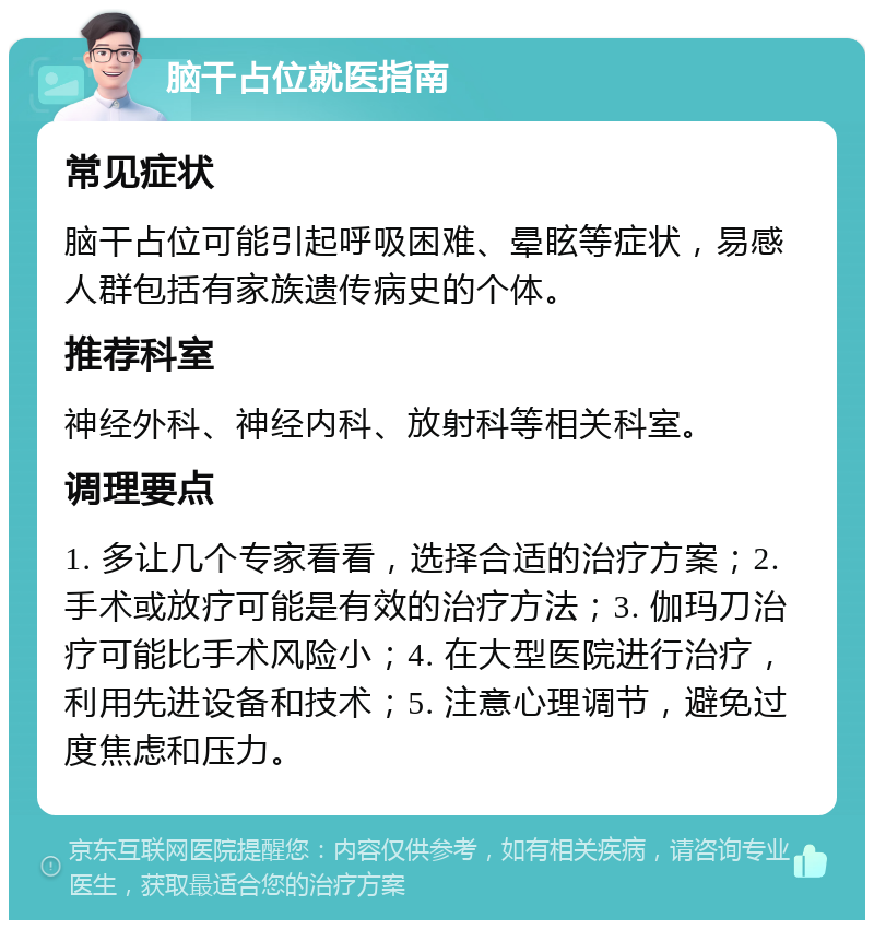 脑干占位就医指南 常见症状 脑干占位可能引起呼吸困难、晕眩等症状，易感人群包括有家族遗传病史的个体。 推荐科室 神经外科、神经内科、放射科等相关科室。 调理要点 1. 多让几个专家看看，选择合适的治疗方案；2. 手术或放疗可能是有效的治疗方法；3. 伽玛刀治疗可能比手术风险小；4. 在大型医院进行治疗，利用先进设备和技术；5. 注意心理调节，避免过度焦虑和压力。