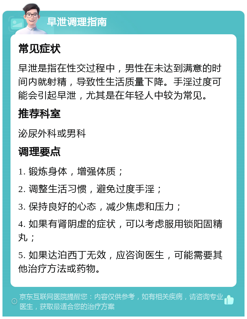 早泄调理指南 常见症状 早泄是指在性交过程中，男性在未达到满意的时间内就射精，导致性生活质量下降。手淫过度可能会引起早泄，尤其是在年轻人中较为常见。 推荐科室 泌尿外科或男科 调理要点 1. 锻炼身体，增强体质； 2. 调整生活习惯，避免过度手淫； 3. 保持良好的心态，减少焦虑和压力； 4. 如果有肾阴虚的症状，可以考虑服用锁阳固精丸； 5. 如果达泊西丁无效，应咨询医生，可能需要其他治疗方法或药物。