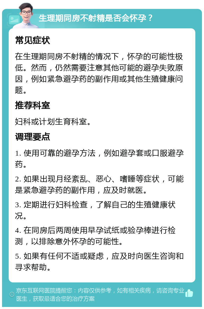 生理期同房不射精是否会怀孕？ 常见症状 在生理期同房不射精的情况下，怀孕的可能性极低。然而，仍然需要注意其他可能的避孕失败原因，例如紧急避孕药的副作用或其他生殖健康问题。 推荐科室 妇科或计划生育科室。 调理要点 1. 使用可靠的避孕方法，例如避孕套或口服避孕药。 2. 如果出现月经紊乱、恶心、嗜睡等症状，可能是紧急避孕药的副作用，应及时就医。 3. 定期进行妇科检查，了解自己的生殖健康状况。 4. 在同房后两周使用早孕试纸或验孕棒进行检测，以排除意外怀孕的可能性。 5. 如果有任何不适或疑虑，应及时向医生咨询和寻求帮助。