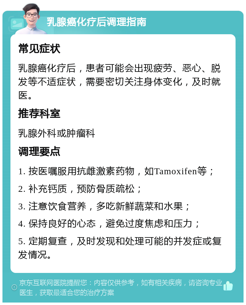 乳腺癌化疗后调理指南 常见症状 乳腺癌化疗后，患者可能会出现疲劳、恶心、脱发等不适症状，需要密切关注身体变化，及时就医。 推荐科室 乳腺外科或肿瘤科 调理要点 1. 按医嘱服用抗雌激素药物，如Tamoxifen等； 2. 补充钙质，预防骨质疏松； 3. 注意饮食营养，多吃新鲜蔬菜和水果； 4. 保持良好的心态，避免过度焦虑和压力； 5. 定期复查，及时发现和处理可能的并发症或复发情况。