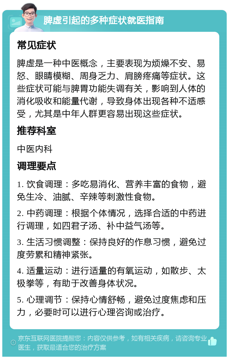 脾虚引起的多种症状就医指南 常见症状 脾虚是一种中医概念，主要表现为烦燥不安、易怒、眼睛模糊、周身乏力、肩膀疼痛等症状。这些症状可能与脾胃功能失调有关，影响到人体的消化吸收和能量代谢，导致身体出现各种不适感受，尤其是中年人群更容易出现这些症状。 推荐科室 中医内科 调理要点 1. 饮食调理：多吃易消化、营养丰富的食物，避免生冷、油腻、辛辣等刺激性食物。 2. 中药调理：根据个体情况，选择合适的中药进行调理，如四君子汤、补中益气汤等。 3. 生活习惯调整：保持良好的作息习惯，避免过度劳累和精神紧张。 4. 适量运动：进行适量的有氧运动，如散步、太极拳等，有助于改善身体状况。 5. 心理调节：保持心情舒畅，避免过度焦虑和压力，必要时可以进行心理咨询或治疗。