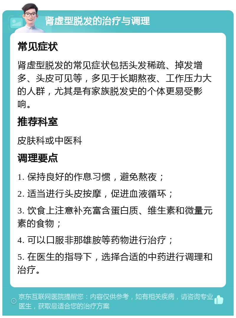 肾虚型脱发的治疗与调理 常见症状 肾虚型脱发的常见症状包括头发稀疏、掉发增多、头皮可见等，多见于长期熬夜、工作压力大的人群，尤其是有家族脱发史的个体更易受影响。 推荐科室 皮肤科或中医科 调理要点 1. 保持良好的作息习惯，避免熬夜； 2. 适当进行头皮按摩，促进血液循环； 3. 饮食上注意补充富含蛋白质、维生素和微量元素的食物； 4. 可以口服非那雄胺等药物进行治疗； 5. 在医生的指导下，选择合适的中药进行调理和治疗。