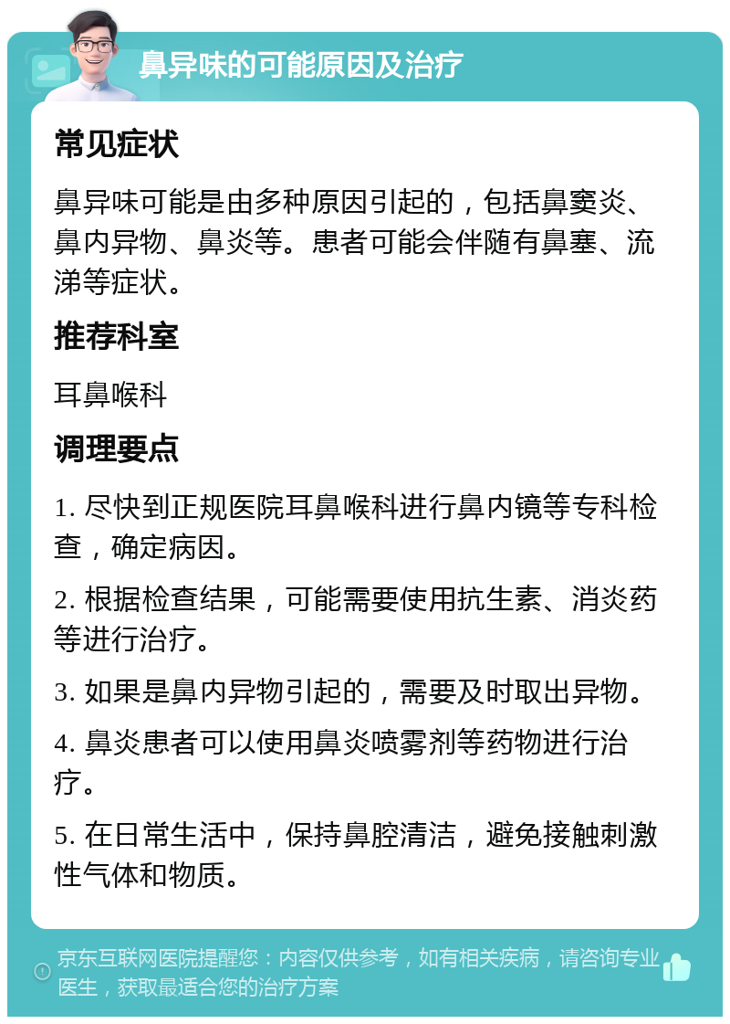 鼻异味的可能原因及治疗 常见症状 鼻异味可能是由多种原因引起的，包括鼻窦炎、鼻内异物、鼻炎等。患者可能会伴随有鼻塞、流涕等症状。 推荐科室 耳鼻喉科 调理要点 1. 尽快到正规医院耳鼻喉科进行鼻内镜等专科检查，确定病因。 2. 根据检查结果，可能需要使用抗生素、消炎药等进行治疗。 3. 如果是鼻内异物引起的，需要及时取出异物。 4. 鼻炎患者可以使用鼻炎喷雾剂等药物进行治疗。 5. 在日常生活中，保持鼻腔清洁，避免接触刺激性气体和物质。