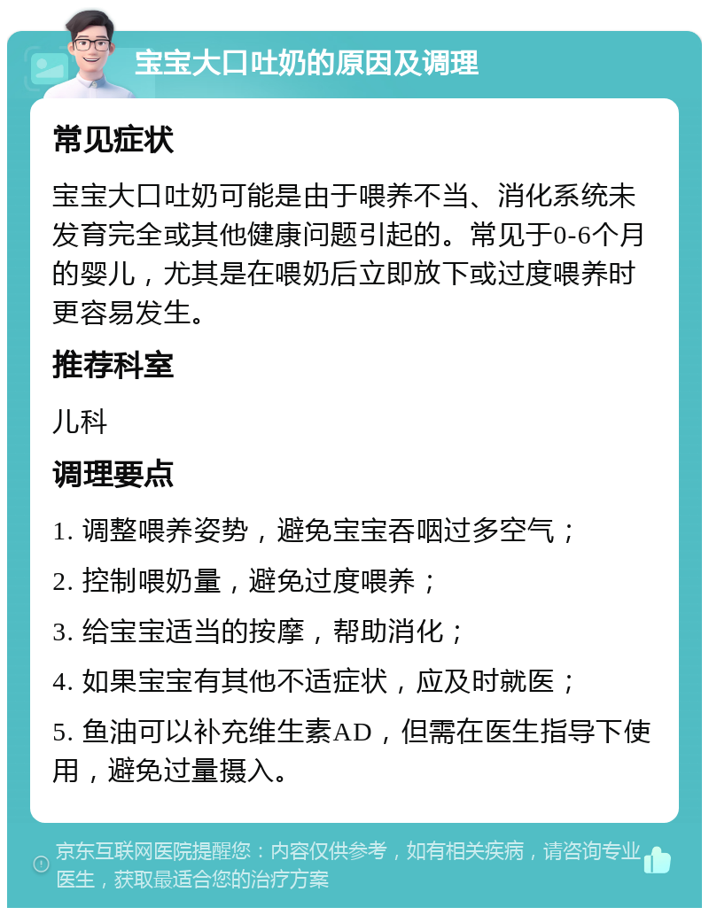 宝宝大口吐奶的原因及调理 常见症状 宝宝大口吐奶可能是由于喂养不当、消化系统未发育完全或其他健康问题引起的。常见于0-6个月的婴儿，尤其是在喂奶后立即放下或过度喂养时更容易发生。 推荐科室 儿科 调理要点 1. 调整喂养姿势，避免宝宝吞咽过多空气； 2. 控制喂奶量，避免过度喂养； 3. 给宝宝适当的按摩，帮助消化； 4. 如果宝宝有其他不适症状，应及时就医； 5. 鱼油可以补充维生素AD，但需在医生指导下使用，避免过量摄入。