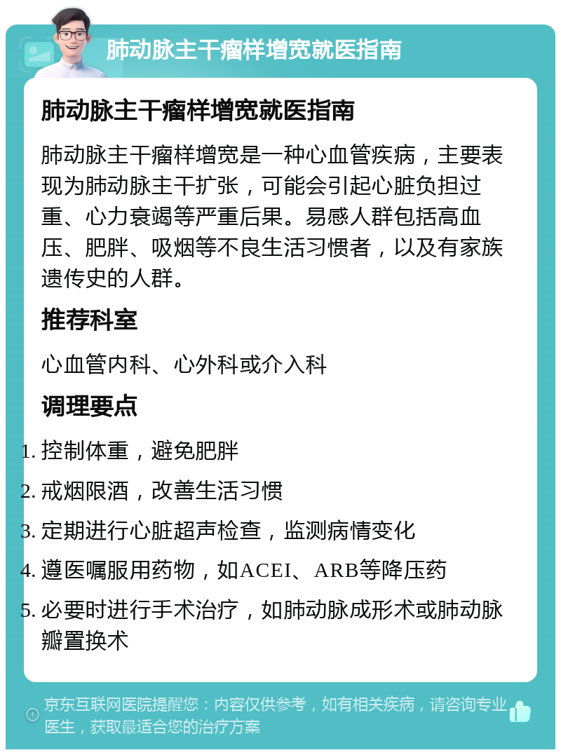 肺动脉主干瘤样增宽就医指南 肺动脉主干瘤样增宽就医指南 肺动脉主干瘤样增宽是一种心血管疾病，主要表现为肺动脉主干扩张，可能会引起心脏负担过重、心力衰竭等严重后果。易感人群包括高血压、肥胖、吸烟等不良生活习惯者，以及有家族遗传史的人群。 推荐科室 心血管内科、心外科或介入科 调理要点 控制体重，避免肥胖 戒烟限酒，改善生活习惯 定期进行心脏超声检查，监测病情变化 遵医嘱服用药物，如ACEI、ARB等降压药 必要时进行手术治疗，如肺动脉成形术或肺动脉瓣置换术