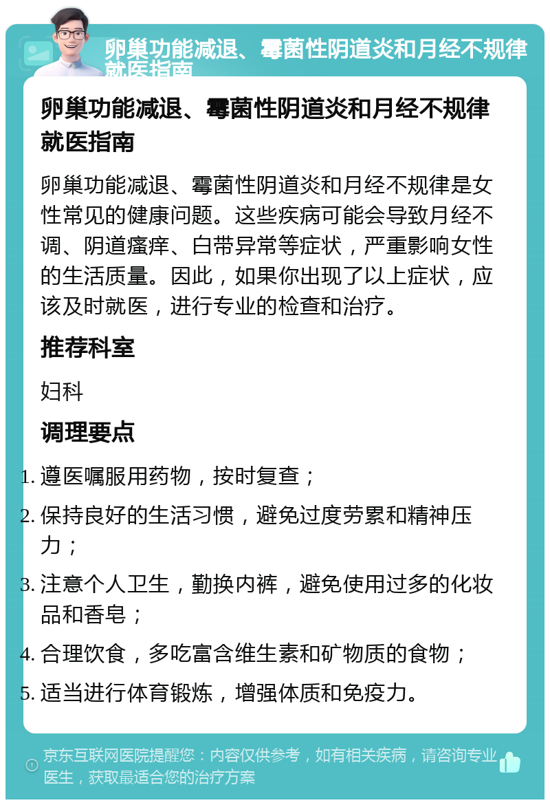 卵巢功能减退、霉菌性阴道炎和月经不规律就医指南 卵巢功能减退、霉菌性阴道炎和月经不规律就医指南 卵巢功能减退、霉菌性阴道炎和月经不规律是女性常见的健康问题。这些疾病可能会导致月经不调、阴道瘙痒、白带异常等症状，严重影响女性的生活质量。因此，如果你出现了以上症状，应该及时就医，进行专业的检查和治疗。 推荐科室 妇科 调理要点 遵医嘱服用药物，按时复查； 保持良好的生活习惯，避免过度劳累和精神压力； 注意个人卫生，勤换内裤，避免使用过多的化妆品和香皂； 合理饮食，多吃富含维生素和矿物质的食物； 适当进行体育锻炼，增强体质和免疫力。