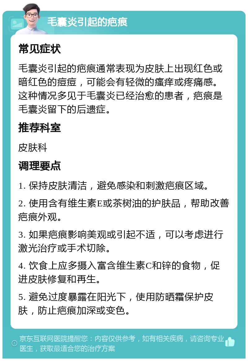 毛囊炎引起的疤痕 常见症状 毛囊炎引起的疤痕通常表现为皮肤上出现红色或暗红色的痘痘，可能会有轻微的瘙痒或疼痛感。这种情况多见于毛囊炎已经治愈的患者，疤痕是毛囊炎留下的后遗症。 推荐科室 皮肤科 调理要点 1. 保持皮肤清洁，避免感染和刺激疤痕区域。 2. 使用含有维生素E或茶树油的护肤品，帮助改善疤痕外观。 3. 如果疤痕影响美观或引起不适，可以考虑进行激光治疗或手术切除。 4. 饮食上应多摄入富含维生素C和锌的食物，促进皮肤修复和再生。 5. 避免过度暴露在阳光下，使用防晒霜保护皮肤，防止疤痕加深或变色。