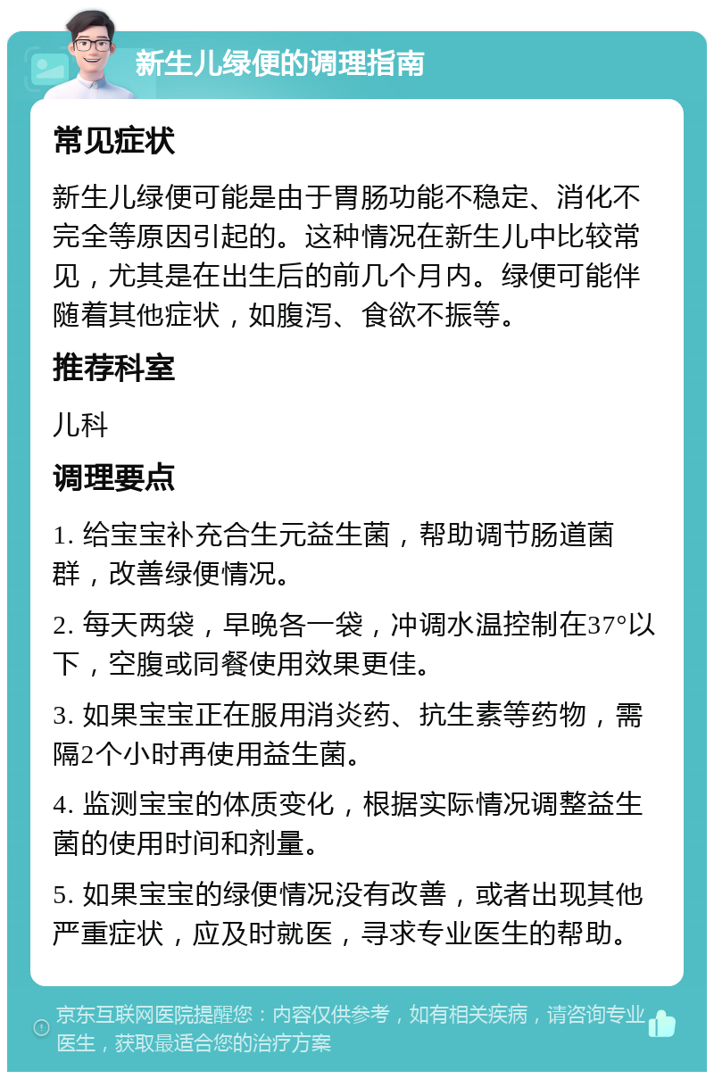 新生儿绿便的调理指南 常见症状 新生儿绿便可能是由于胃肠功能不稳定、消化不完全等原因引起的。这种情况在新生儿中比较常见，尤其是在出生后的前几个月内。绿便可能伴随着其他症状，如腹泻、食欲不振等。 推荐科室 儿科 调理要点 1. 给宝宝补充合生元益生菌，帮助调节肠道菌群，改善绿便情况。 2. 每天两袋，早晚各一袋，冲调水温控制在37°以下，空腹或同餐使用效果更佳。 3. 如果宝宝正在服用消炎药、抗生素等药物，需隔2个小时再使用益生菌。 4. 监测宝宝的体质变化，根据实际情况调整益生菌的使用时间和剂量。 5. 如果宝宝的绿便情况没有改善，或者出现其他严重症状，应及时就医，寻求专业医生的帮助。