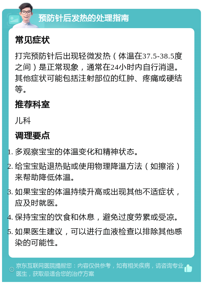 预防针后发热的处理指南 常见症状 打完预防针后出现轻微发热（体温在37.5-38.5度之间）是正常现象，通常在24小时内自行消退。其他症状可能包括注射部位的红肿、疼痛或硬结等。 推荐科室 儿科 调理要点 多观察宝宝的体温变化和精神状态。 给宝宝贴退热贴或使用物理降温方法（如擦浴）来帮助降低体温。 如果宝宝的体温持续升高或出现其他不适症状，应及时就医。 保持宝宝的饮食和休息，避免过度劳累或受凉。 如果医生建议，可以进行血液检查以排除其他感染的可能性。