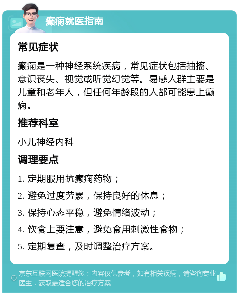 癫痫就医指南 常见症状 癫痫是一种神经系统疾病，常见症状包括抽搐、意识丧失、视觉或听觉幻觉等。易感人群主要是儿童和老年人，但任何年龄段的人都可能患上癫痫。 推荐科室 小儿神经内科 调理要点 1. 定期服用抗癫痫药物； 2. 避免过度劳累，保持良好的休息； 3. 保持心态平稳，避免情绪波动； 4. 饮食上要注意，避免食用刺激性食物； 5. 定期复查，及时调整治疗方案。