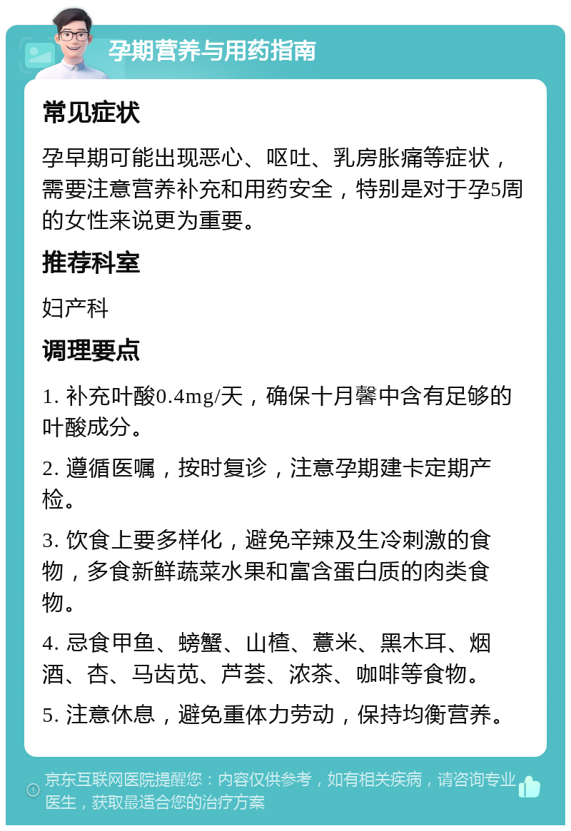 孕期营养与用药指南 常见症状 孕早期可能出现恶心、呕吐、乳房胀痛等症状，需要注意营养补充和用药安全，特别是对于孕5周的女性来说更为重要。 推荐科室 妇产科 调理要点 1. 补充叶酸0.4mg/天，确保十月馨中含有足够的叶酸成分。 2. 遵循医嘱，按时复诊，注意孕期建卡定期产检。 3. 饮食上要多样化，避免辛辣及生冷刺激的食物，多食新鲜蔬菜水果和富含蛋白质的肉类食物。 4. 忌食甲鱼、螃蟹、山楂、薏米、黑木耳、烟酒、杏、马齿苋、芦荟、浓茶、咖啡等食物。 5. 注意休息，避免重体力劳动，保持均衡营养。