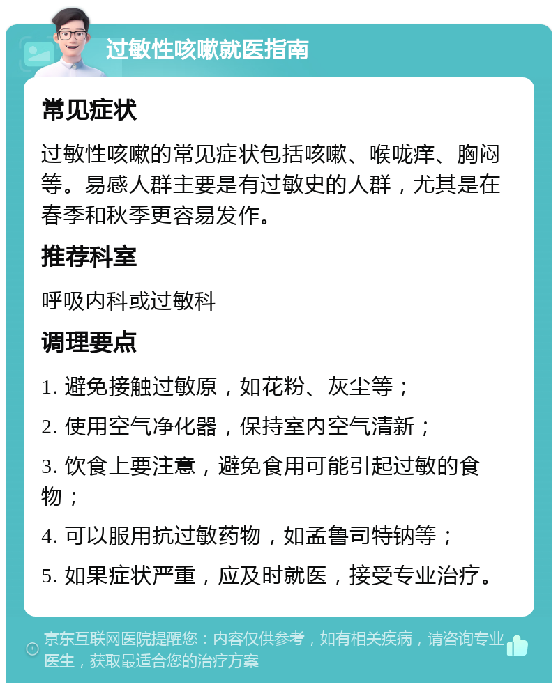 过敏性咳嗽就医指南 常见症状 过敏性咳嗽的常见症状包括咳嗽、喉咙痒、胸闷等。易感人群主要是有过敏史的人群，尤其是在春季和秋季更容易发作。 推荐科室 呼吸内科或过敏科 调理要点 1. 避免接触过敏原，如花粉、灰尘等； 2. 使用空气净化器，保持室内空气清新； 3. 饮食上要注意，避免食用可能引起过敏的食物； 4. 可以服用抗过敏药物，如孟鲁司特钠等； 5. 如果症状严重，应及时就医，接受专业治疗。