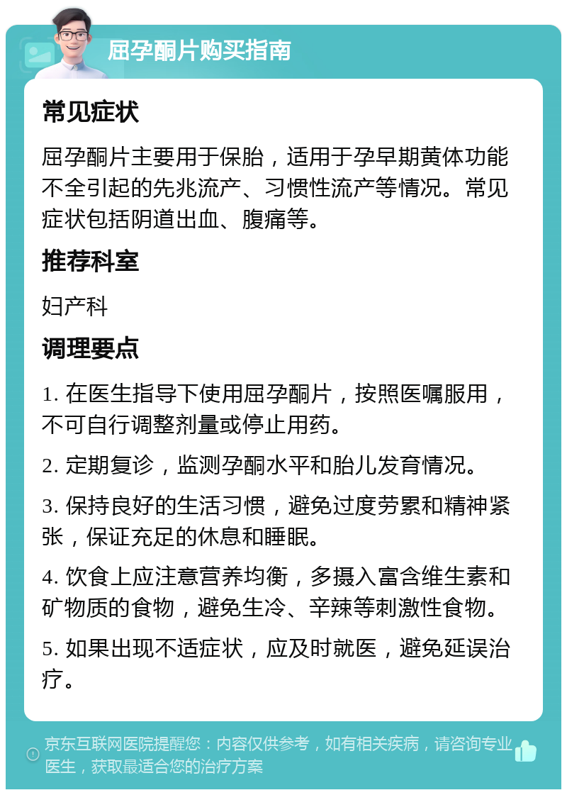 屈孕酮片购买指南 常见症状 屈孕酮片主要用于保胎，适用于孕早期黄体功能不全引起的先兆流产、习惯性流产等情况。常见症状包括阴道出血、腹痛等。 推荐科室 妇产科 调理要点 1. 在医生指导下使用屈孕酮片，按照医嘱服用，不可自行调整剂量或停止用药。 2. 定期复诊，监测孕酮水平和胎儿发育情况。 3. 保持良好的生活习惯，避免过度劳累和精神紧张，保证充足的休息和睡眠。 4. 饮食上应注意营养均衡，多摄入富含维生素和矿物质的食物，避免生冷、辛辣等刺激性食物。 5. 如果出现不适症状，应及时就医，避免延误治疗。