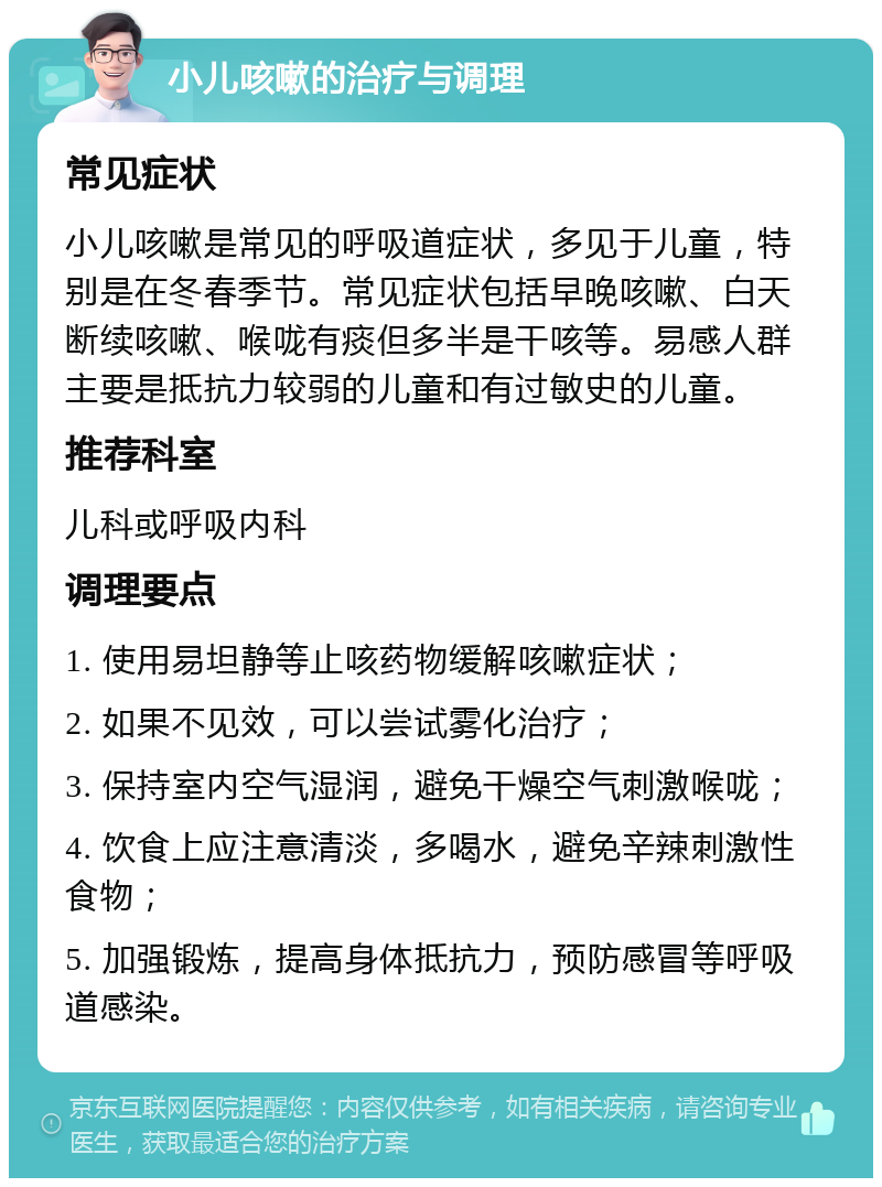 小儿咳嗽的治疗与调理 常见症状 小儿咳嗽是常见的呼吸道症状，多见于儿童，特别是在冬春季节。常见症状包括早晚咳嗽、白天断续咳嗽、喉咙有痰但多半是干咳等。易感人群主要是抵抗力较弱的儿童和有过敏史的儿童。 推荐科室 儿科或呼吸内科 调理要点 1. 使用易坦静等止咳药物缓解咳嗽症状； 2. 如果不见效，可以尝试雾化治疗； 3. 保持室内空气湿润，避免干燥空气刺激喉咙； 4. 饮食上应注意清淡，多喝水，避免辛辣刺激性食物； 5. 加强锻炼，提高身体抵抗力，预防感冒等呼吸道感染。