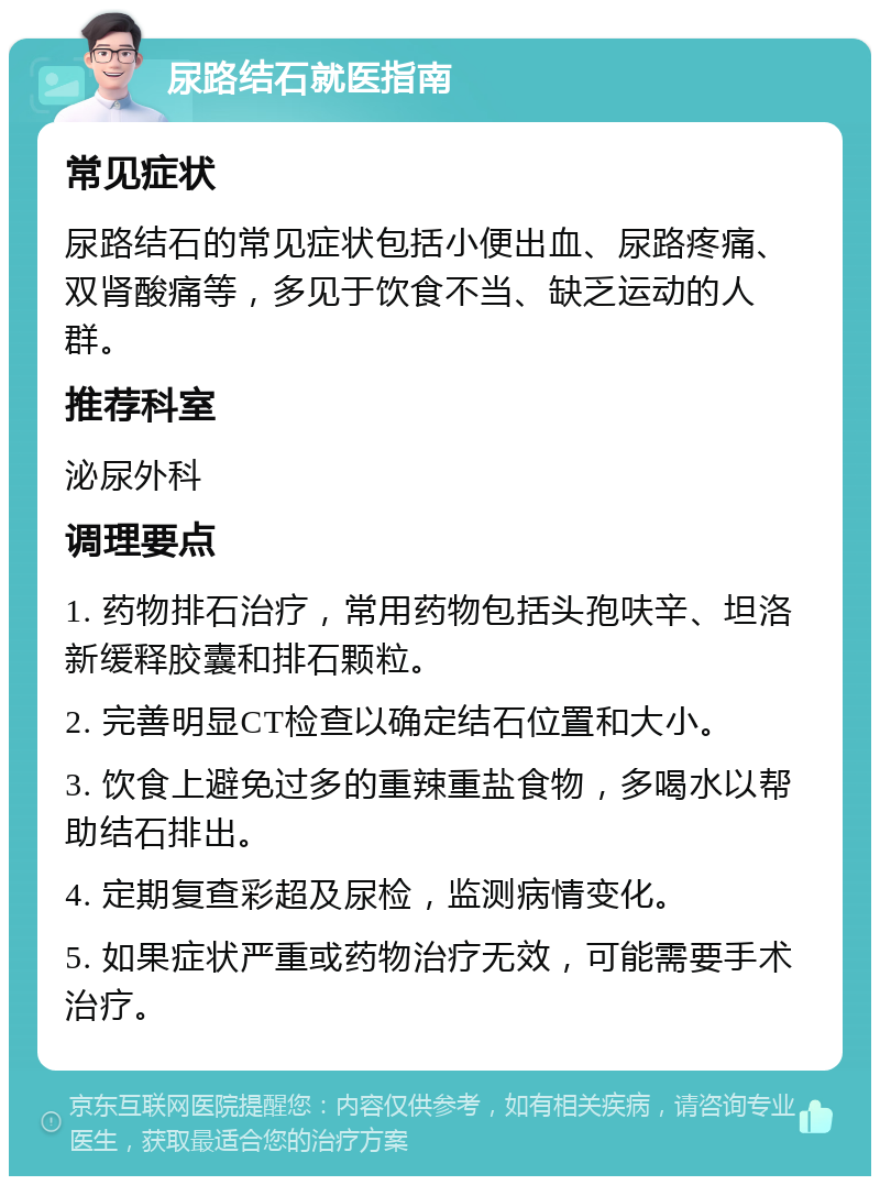 尿路结石就医指南 常见症状 尿路结石的常见症状包括小便出血、尿路疼痛、双肾酸痛等，多见于饮食不当、缺乏运动的人群。 推荐科室 泌尿外科 调理要点 1. 药物排石治疗，常用药物包括头孢呋辛、坦洛新缓释胶囊和排石颗粒。 2. 完善明显CT检查以确定结石位置和大小。 3. 饮食上避免过多的重辣重盐食物，多喝水以帮助结石排出。 4. 定期复查彩超及尿检，监测病情变化。 5. 如果症状严重或药物治疗无效，可能需要手术治疗。