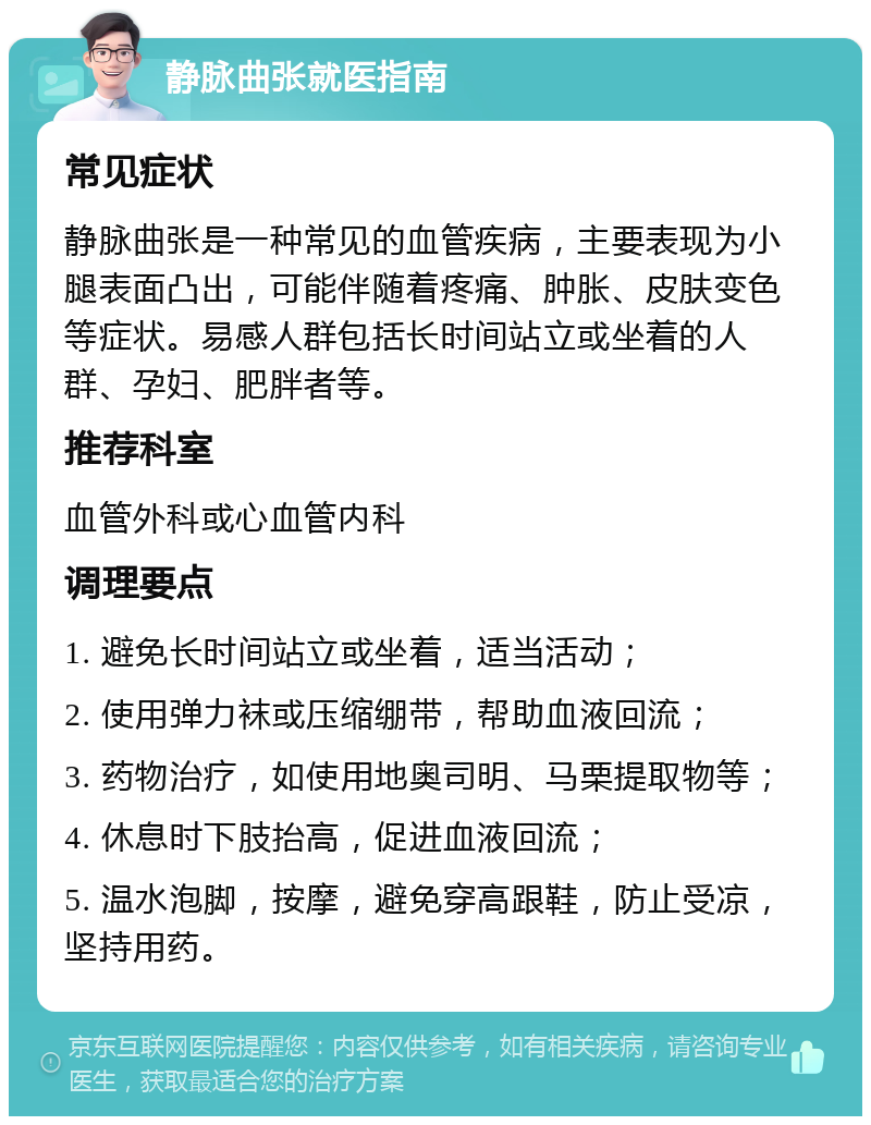 静脉曲张就医指南 常见症状 静脉曲张是一种常见的血管疾病，主要表现为小腿表面凸出，可能伴随着疼痛、肿胀、皮肤变色等症状。易感人群包括长时间站立或坐着的人群、孕妇、肥胖者等。 推荐科室 血管外科或心血管内科 调理要点 1. 避免长时间站立或坐着，适当活动； 2. 使用弹力袜或压缩绷带，帮助血液回流； 3. 药物治疗，如使用地奥司明、马栗提取物等； 4. 休息时下肢抬高，促进血液回流； 5. 温水泡脚，按摩，避免穿高跟鞋，防止受凉，坚持用药。