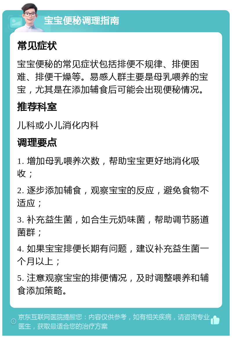 宝宝便秘调理指南 常见症状 宝宝便秘的常见症状包括排便不规律、排便困难、排便干燥等。易感人群主要是母乳喂养的宝宝，尤其是在添加辅食后可能会出现便秘情况。 推荐科室 儿科或小儿消化内科 调理要点 1. 增加母乳喂养次数，帮助宝宝更好地消化吸收； 2. 逐步添加辅食，观察宝宝的反应，避免食物不适应； 3. 补充益生菌，如合生元奶味菌，帮助调节肠道菌群； 4. 如果宝宝排便长期有问题，建议补充益生菌一个月以上； 5. 注意观察宝宝的排便情况，及时调整喂养和辅食添加策略。