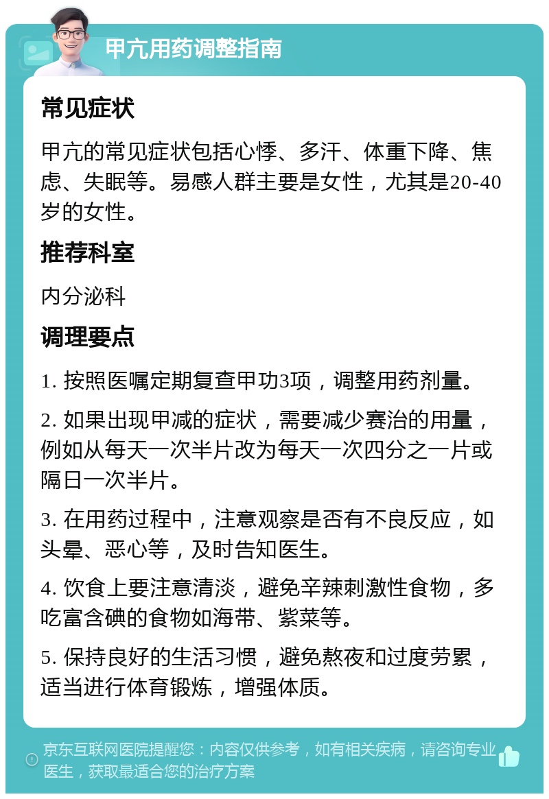 甲亢用药调整指南 常见症状 甲亢的常见症状包括心悸、多汗、体重下降、焦虑、失眠等。易感人群主要是女性，尤其是20-40岁的女性。 推荐科室 内分泌科 调理要点 1. 按照医嘱定期复查甲功3项，调整用药剂量。 2. 如果出现甲减的症状，需要减少赛治的用量，例如从每天一次半片改为每天一次四分之一片或隔日一次半片。 3. 在用药过程中，注意观察是否有不良反应，如头晕、恶心等，及时告知医生。 4. 饮食上要注意清淡，避免辛辣刺激性食物，多吃富含碘的食物如海带、紫菜等。 5. 保持良好的生活习惯，避免熬夜和过度劳累，适当进行体育锻炼，增强体质。