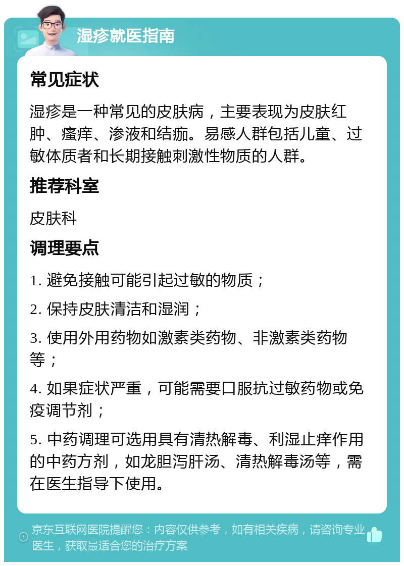 湿疹就医指南 常见症状 湿疹是一种常见的皮肤病，主要表现为皮肤红肿、瘙痒、渗液和结痂。易感人群包括儿童、过敏体质者和长期接触刺激性物质的人群。 推荐科室 皮肤科 调理要点 1. 避免接触可能引起过敏的物质； 2. 保持皮肤清洁和湿润； 3. 使用外用药物如激素类药物、非激素类药物等； 4. 如果症状严重，可能需要口服抗过敏药物或免疫调节剂； 5. 中药调理可选用具有清热解毒、利湿止痒作用的中药方剂，如龙胆泻肝汤、清热解毒汤等，需在医生指导下使用。