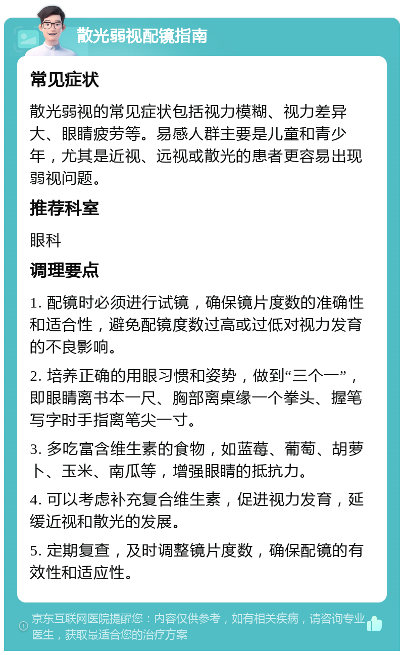 散光弱视配镜指南 常见症状 散光弱视的常见症状包括视力模糊、视力差异大、眼睛疲劳等。易感人群主要是儿童和青少年，尤其是近视、远视或散光的患者更容易出现弱视问题。 推荐科室 眼科 调理要点 1. 配镜时必须进行试镜，确保镜片度数的准确性和适合性，避免配镜度数过高或过低对视力发育的不良影响。 2. 培养正确的用眼习惯和姿势，做到“三个一”，即眼睛离书本一尺、胸部离桌缘一个拳头、握笔写字时手指离笔尖一寸。 3. 多吃富含维生素的食物，如蓝莓、葡萄、胡萝卜、玉米、南瓜等，增强眼睛的抵抗力。 4. 可以考虑补充复合维生素，促进视力发育，延缓近视和散光的发展。 5. 定期复查，及时调整镜片度数，确保配镜的有效性和适应性。