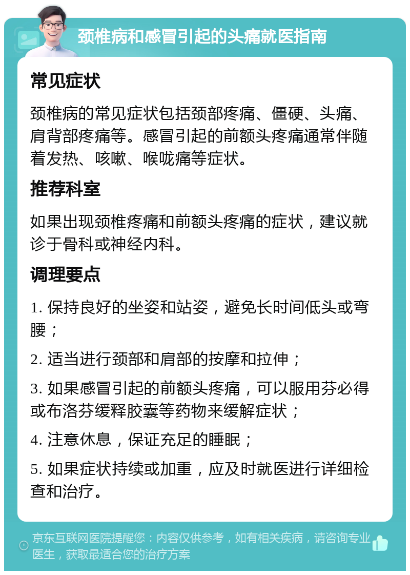 颈椎病和感冒引起的头痛就医指南 常见症状 颈椎病的常见症状包括颈部疼痛、僵硬、头痛、肩背部疼痛等。感冒引起的前额头疼痛通常伴随着发热、咳嗽、喉咙痛等症状。 推荐科室 如果出现颈椎疼痛和前额头疼痛的症状，建议就诊于骨科或神经内科。 调理要点 1. 保持良好的坐姿和站姿，避免长时间低头或弯腰； 2. 适当进行颈部和肩部的按摩和拉伸； 3. 如果感冒引起的前额头疼痛，可以服用芬必得或布洛芬缓释胶囊等药物来缓解症状； 4. 注意休息，保证充足的睡眠； 5. 如果症状持续或加重，应及时就医进行详细检查和治疗。