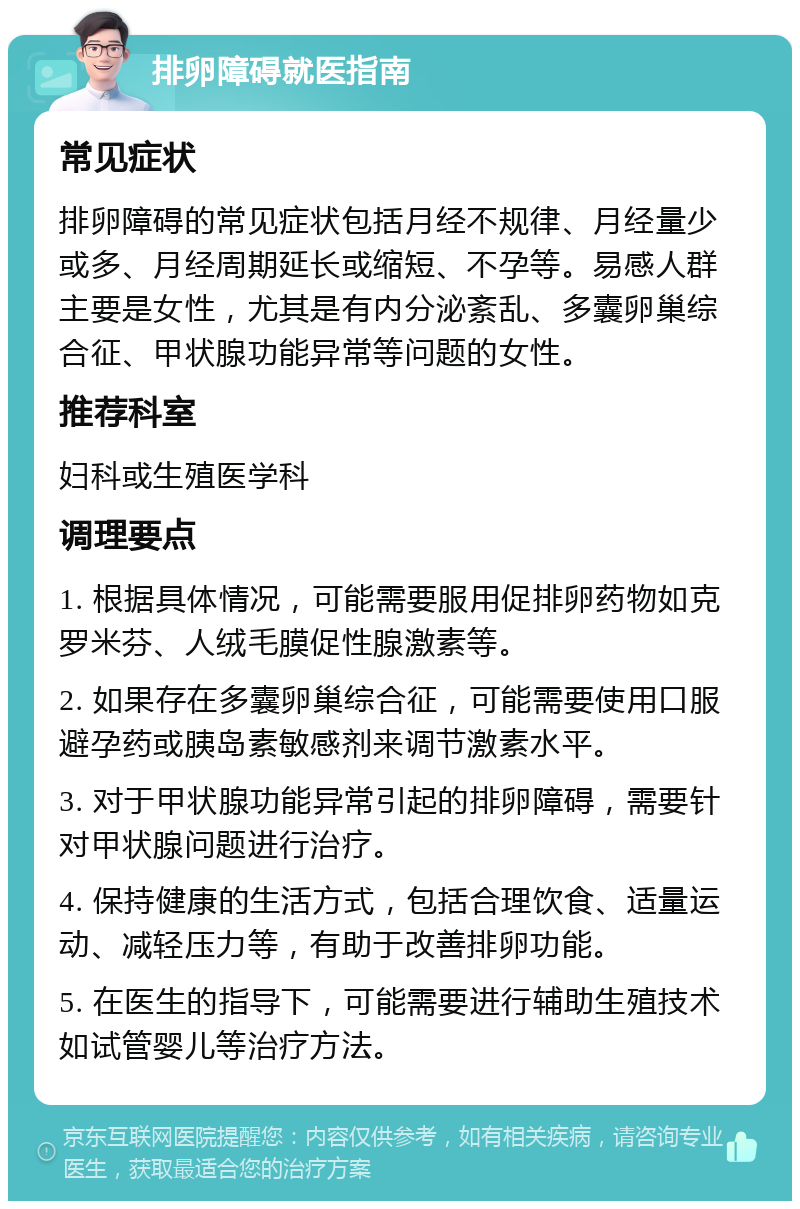 排卵障碍就医指南 常见症状 排卵障碍的常见症状包括月经不规律、月经量少或多、月经周期延长或缩短、不孕等。易感人群主要是女性，尤其是有内分泌紊乱、多囊卵巢综合征、甲状腺功能异常等问题的女性。 推荐科室 妇科或生殖医学科 调理要点 1. 根据具体情况，可能需要服用促排卵药物如克罗米芬、人绒毛膜促性腺激素等。 2. 如果存在多囊卵巢综合征，可能需要使用口服避孕药或胰岛素敏感剂来调节激素水平。 3. 对于甲状腺功能异常引起的排卵障碍，需要针对甲状腺问题进行治疗。 4. 保持健康的生活方式，包括合理饮食、适量运动、减轻压力等，有助于改善排卵功能。 5. 在医生的指导下，可能需要进行辅助生殖技术如试管婴儿等治疗方法。