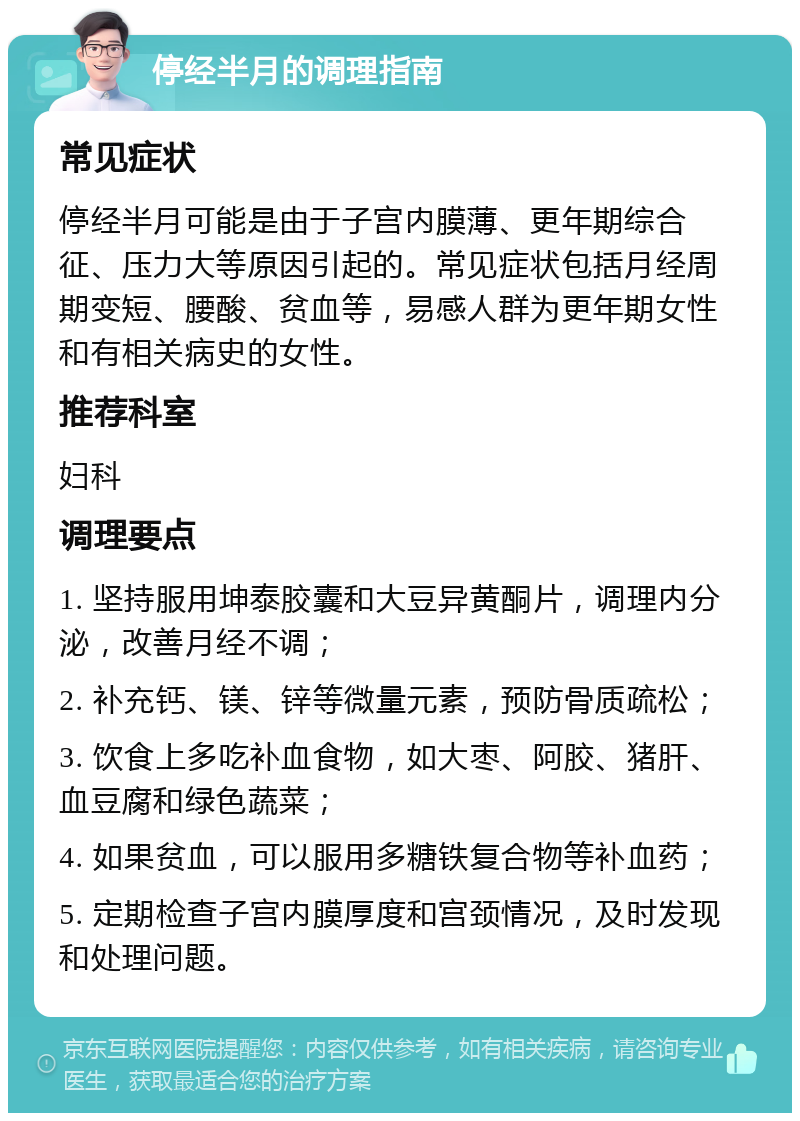 停经半月的调理指南 常见症状 停经半月可能是由于子宫内膜薄、更年期综合征、压力大等原因引起的。常见症状包括月经周期变短、腰酸、贫血等，易感人群为更年期女性和有相关病史的女性。 推荐科室 妇科 调理要点 1. 坚持服用坤泰胶囊和大豆异黄酮片，调理内分泌，改善月经不调； 2. 补充钙、镁、锌等微量元素，预防骨质疏松； 3. 饮食上多吃补血食物，如大枣、阿胶、猪肝、血豆腐和绿色蔬菜； 4. 如果贫血，可以服用多糖铁复合物等补血药； 5. 定期检查子宫内膜厚度和宫颈情况，及时发现和处理问题。