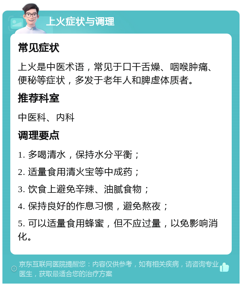 上火症状与调理 常见症状 上火是中医术语，常见于口干舌燥、咽喉肿痛、便秘等症状，多发于老年人和脾虚体质者。 推荐科室 中医科、内科 调理要点 1. 多喝清水，保持水分平衡； 2. 适量食用清火宝等中成药； 3. 饮食上避免辛辣、油腻食物； 4. 保持良好的作息习惯，避免熬夜； 5. 可以适量食用蜂蜜，但不应过量，以免影响消化。