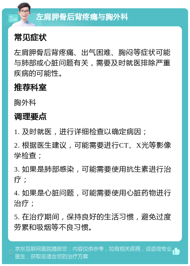 左肩胛骨后背疼痛与胸外科 常见症状 左肩胛骨后背疼痛、出气困难、胸闷等症状可能与肺部或心脏问题有关，需要及时就医排除严重疾病的可能性。 推荐科室 胸外科 调理要点 1. 及时就医，进行详细检查以确定病因； 2. 根据医生建议，可能需要进行CT、X光等影像学检查； 3. 如果是肺部感染，可能需要使用抗生素进行治疗； 4. 如果是心脏问题，可能需要使用心脏药物进行治疗； 5. 在治疗期间，保持良好的生活习惯，避免过度劳累和吸烟等不良习惯。