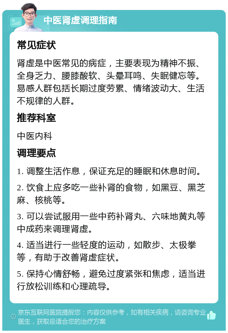 中医肾虚调理指南 常见症状 肾虚是中医常见的病症，主要表现为精神不振、全身乏力、腰膝酸软、头晕耳鸣、失眠健忘等。易感人群包括长期过度劳累、情绪波动大、生活不规律的人群。 推荐科室 中医内科 调理要点 1. 调整生活作息，保证充足的睡眠和休息时间。 2. 饮食上应多吃一些补肾的食物，如黑豆、黑芝麻、核桃等。 3. 可以尝试服用一些中药补肾丸、六味地黄丸等中成药来调理肾虚。 4. 适当进行一些轻度的运动，如散步、太极拳等，有助于改善肾虚症状。 5. 保持心情舒畅，避免过度紧张和焦虑，适当进行放松训练和心理疏导。