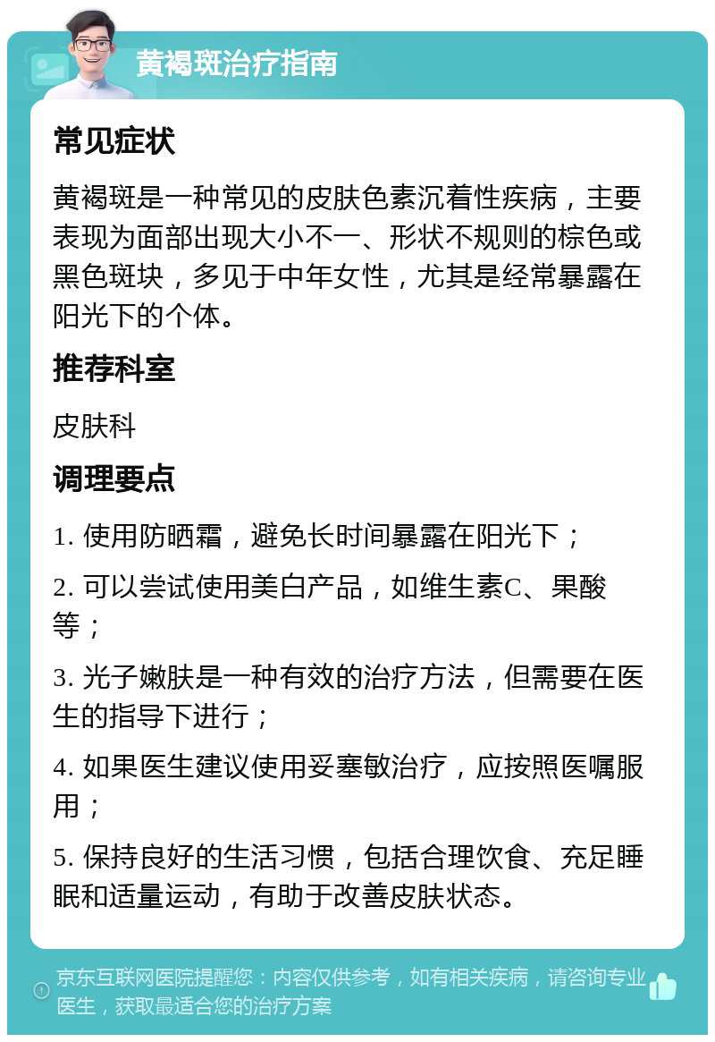 黄褐斑治疗指南 常见症状 黄褐斑是一种常见的皮肤色素沉着性疾病，主要表现为面部出现大小不一、形状不规则的棕色或黑色斑块，多见于中年女性，尤其是经常暴露在阳光下的个体。 推荐科室 皮肤科 调理要点 1. 使用防晒霜，避免长时间暴露在阳光下； 2. 可以尝试使用美白产品，如维生素C、果酸等； 3. 光子嫩肤是一种有效的治疗方法，但需要在医生的指导下进行； 4. 如果医生建议使用妥塞敏治疗，应按照医嘱服用； 5. 保持良好的生活习惯，包括合理饮食、充足睡眠和适量运动，有助于改善皮肤状态。