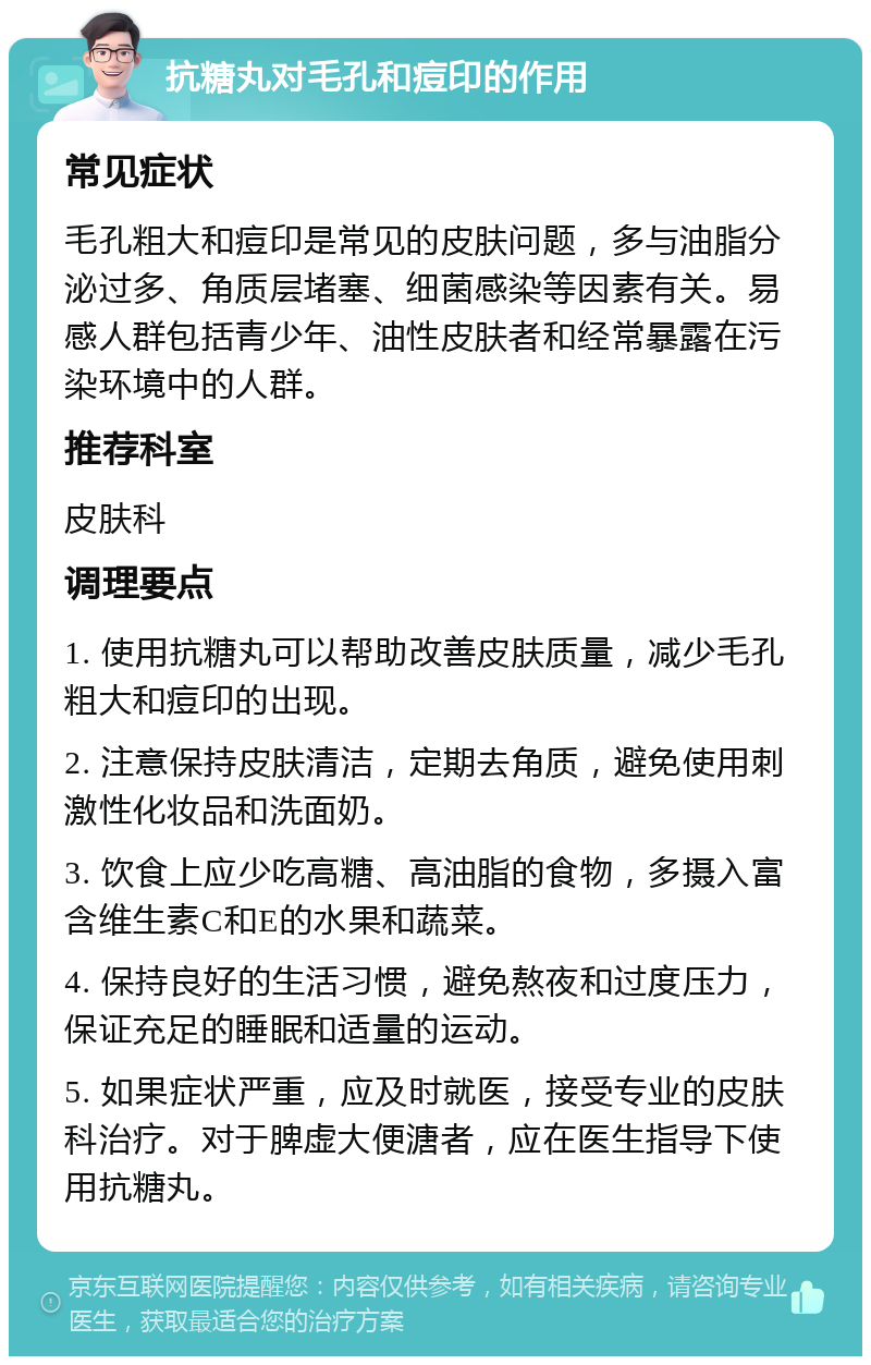 抗糖丸对毛孔和痘印的作用 常见症状 毛孔粗大和痘印是常见的皮肤问题，多与油脂分泌过多、角质层堵塞、细菌感染等因素有关。易感人群包括青少年、油性皮肤者和经常暴露在污染环境中的人群。 推荐科室 皮肤科 调理要点 1. 使用抗糖丸可以帮助改善皮肤质量，减少毛孔粗大和痘印的出现。 2. 注意保持皮肤清洁，定期去角质，避免使用刺激性化妆品和洗面奶。 3. 饮食上应少吃高糖、高油脂的食物，多摄入富含维生素C和E的水果和蔬菜。 4. 保持良好的生活习惯，避免熬夜和过度压力，保证充足的睡眠和适量的运动。 5. 如果症状严重，应及时就医，接受专业的皮肤科治疗。对于脾虚大便溏者，应在医生指导下使用抗糖丸。