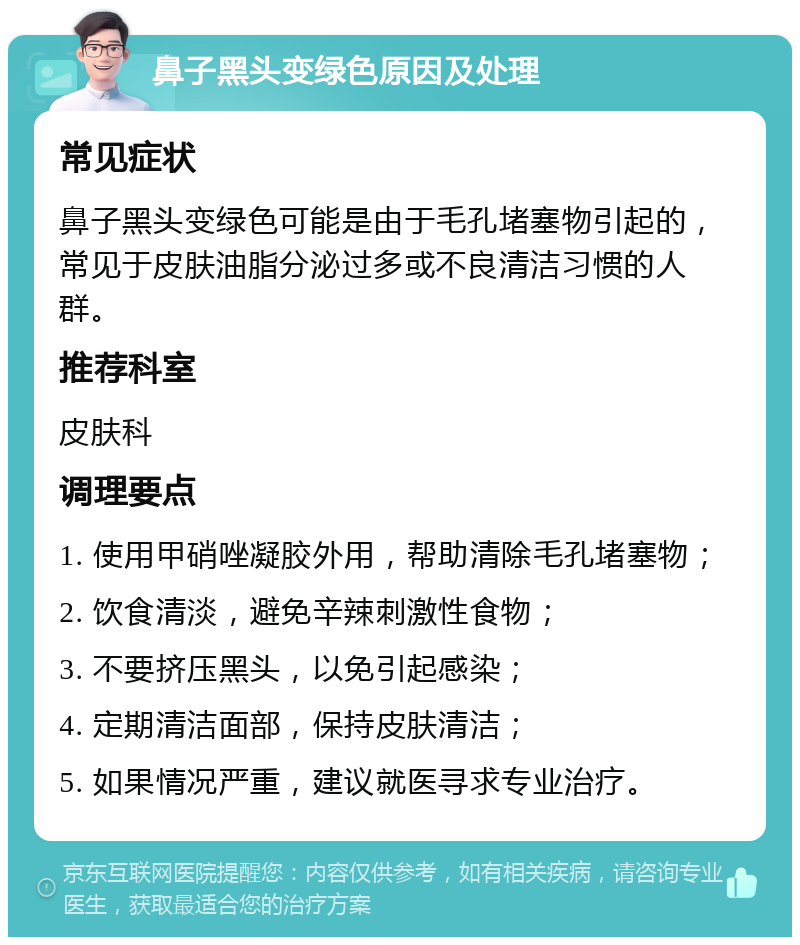 鼻子黑头变绿色原因及处理 常见症状 鼻子黑头变绿色可能是由于毛孔堵塞物引起的，常见于皮肤油脂分泌过多或不良清洁习惯的人群。 推荐科室 皮肤科 调理要点 1. 使用甲硝唑凝胶外用，帮助清除毛孔堵塞物； 2. 饮食清淡，避免辛辣刺激性食物； 3. 不要挤压黑头，以免引起感染； 4. 定期清洁面部，保持皮肤清洁； 5. 如果情况严重，建议就医寻求专业治疗。